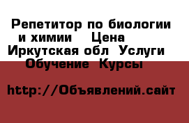 Репетитор по биологии и химии  › Цена ­ 123 - Иркутская обл. Услуги » Обучение. Курсы   